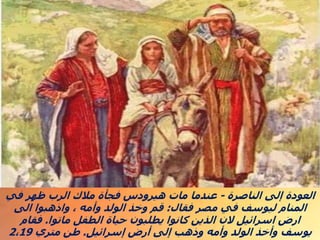 ‫الناصرة‬ ‫إلى‬ ‫العودة‬
-
‫في‬ ‫ظهر‬ ‫الرب‬ ‫مالك‬ ‫فجأة‬ ‫هيرودس‬ ‫مات‬ ‫عندما‬
‫فقال‬ ‫مصر‬ ‫في‬ ‫ليوسف‬ ‫المنام‬
:
‫الى‬ ‫واذهبوا‬ ، ‫وأمه‬ ‫الولد‬ ‫وخذ‬ ‫قم‬
‫ماتوا‬ ‫الطفل‬ ‫حياة‬ ‫يطلبون‬ ‫كانوا‬ ‫الذين‬ ‫الن‬ ‫اسرائيل‬ ‫ارض‬
.
‫فقام‬
‫إسرائيل‬ ‫أرض‬ ‫إلى‬ ‫وذهب‬ ‫وأمه‬ ‫الولد‬ ‫وأخذ‬ ‫يوسف‬
.
‫متري‬ ‫طن‬
2،19
 
