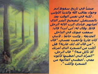 ‫آدم‬ ‫سقوط‬ ‫تاريخ‬ ‫في‬ ‫منشأ‬
‫األولين‬ ‫والدينا‬ ‫هللا‬ ‫يعاقب‬ ‫وحواء‬
‫يعد‬ ‫الوقت‬ ‫نفس‬ ‫في‬ ‫لكنه‬ ،
‫بالمستقبل‬
.
‫ال‬ ‫الشر‬ ‫لتصحيح‬
‫ذي‬
‫أصابهم‬
.
‫الرجل‬ ‫االله‬ ‫الرب‬ ‫فنادى‬
‫قائال‬
.
‫له‬ ‫وقال‬
:
‫قال‬ ‫أنت؟‬ ‫أين‬
:
‫الداخل‬ ‫في‬ ‫صوتك‬ ‫سمعت‬
‫ألنني‬ ، ‫ا‬ً‫خائف‬ ‫وكنت‬ ، ‫الحديقة‬
‫نفسي‬ ‫وأخفيت‬ ‫عاريا‬ ‫كان‬
" .
‫قال‬
،
"
‫هل‬ ‫عارية؟‬ ‫إنك‬ ‫لك‬ ‫قال‬ ‫من‬
‫أمرتك‬ ‫الذي‬ ‫الشجرة‬ ‫من‬ ‫أكلت‬
‫منه؟‬ ‫تأكل‬ ‫أال‬
"
،‫الرجل‬ ‫قال‬
"
‫ألكون‬ ‫أعطيتها‬ ‫التي‬ ‫المرأة‬
‫من‬ ‫الفاكهة‬ ‫أعطتني‬ ، ‫معي‬
‫وأكلت‬ ‫الشجرة‬
."
.
.
 