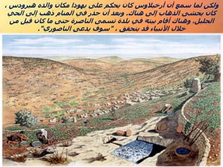 ، ‫هيرودس‬ ‫والده‬ ‫مكان‬ ‫يهودا‬ ‫على‬ ‫يحكم‬ ‫كان‬ ‫أرخيالوس‬ ‫أن‬ ‫سمع‬ ‫لما‬ ‫ولكن‬
‫هناك‬ ‫إلى‬ ‫الذهاب‬ ‫يخشى‬ ‫كان‬
.
‫الحي‬ ‫إلى‬ ‫ذهب‬ ‫المنام‬ ‫في‬ ‫حذر‬ ‫أن‬ ‫وبعد‬
‫الجليل‬
.
‫من‬ ‫قيل‬ ‫كان‬ ‫ما‬ ‫حتى‬ ‫الناصرة‬ ‫تسمى‬ ‫بلدة‬ ‫في‬ ‫بيته‬ ‫أقام‬ ‫وهناك‬
، ‫يتحقق‬ ‫قد‬ ‫األنبياء‬ ‫خالل‬
"
‫الناصوري‬ ‫يدعى‬ ‫سوف‬
."
 