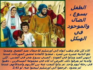 ‫الفصح‬ ‫بعيد‬ ‫لالحتفال‬ ‫أورشليم‬ ‫إلى‬ ‫أبواه‬ ‫يذهب‬ ‫عام‬ ‫كل‬ ‫اآلن‬
.
‫وعندما‬
‫المهرجان‬ ‫لحضور‬ ‫كالعادة‬ ‫صعدوا‬ ، ‫عمره‬ ‫من‬ ‫عشرة‬ ‫الثانية‬ ‫بلغ‬
.
‫عندما‬
‫لكن‬ ، ‫القدس‬ ‫في‬ ‫بقي‬ ‫يسوع‬ ‫الصبي‬ ، ‫العودة‬ ‫في‬ ‫وبدأوا‬ ‫العيد‬ ‫انتهى‬
‫ذلك‬ ‫يعرفوا‬ ‫لم‬ ‫والديه‬
.
‫ذهبوا‬ ، ‫المسافرين‬ ‫مجموعة‬ ‫في‬ ‫كان‬ ‫أن‬ ‫افترض‬
‫واحد‬ ‫ليوم‬ ‫رحلة‬ ‫في‬
.
‫وأصدقائهم‬ ‫أقاربهم‬ ‫بين‬ ‫عنه‬ ‫للبحث‬ ‫بدأوا‬ ‫ثم‬
.
‫عندما‬
‫عنه‬ ‫ليبحثوا‬ ‫اورشليم‬ ‫الى‬ ‫فرجعوا‬ ، ‫يجدوه‬ ‫لم‬
.
‫لو‬
2،41
‫الطفل‬
، ‫يسوع‬
‫الضال‬
‫والموجود‬
‫في‬
‫الهيكل‬
 