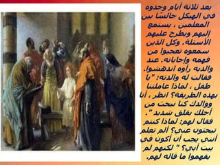 ‫وجدوه‬ ‫أيام‬ ‫ثالثة‬ ‫بعد‬
‫بين‬ ‫ا‬ ً
‫جالس‬ ‫الهيكل‬ ‫في‬
‫يستمع‬ ، ‫المعلمين‬
‫عليهم‬ ‫ويطرح‬ ‫إليهم‬
‫األسئلة‬
.
‫الذين‬ ‫وكل‬
‫من‬ ‫تعجبوا‬ ‫سمعوه‬
‫وإجاباته‬ ‫فهمه‬
.
‫عند‬
‫اندهشوا‬ ‫رأوه‬ ‫والديه‬
.
‫والدته‬ ‫له‬ ‫فقالت‬
" :
‫يا‬
‫عاملتنا‬ ‫لماذا‬ ، ‫طفل‬
‫أنا‬ ، ‫انظر‬ ‫الطريقة؟‬ ‫بهذه‬
‫من‬ ‫نبحث‬ ‫كنا‬ ‫ووالدك‬
‫شديد‬ ‫بقلق‬ ‫أجلك‬
."
‫لهم‬ ‫فقال‬
:
‫كنتم‬ ‫لماذا‬
‫تعلم‬ ‫ألم‬ ‫عني؟‬ ‫تبحثون‬
‫في‬ ‫أكون‬ ‫أن‬ ‫يجب‬ ‫أنني‬
‫أبي؟‬ ‫بيت‬
"
‫لم‬ ‫لكنهم‬
‫لهم‬ ‫قاله‬ ‫ما‬ ‫يفهموا‬
.
 
