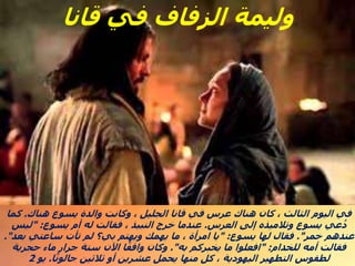 ‫هناك‬ ‫يسوع‬ ‫والدة‬ ‫وكانت‬ ، ‫الجليل‬ ‫قانا‬ ‫في‬ ‫عرس‬ ‫هناك‬ ‫كان‬ ، ‫الثالث‬ ‫اليوم‬ ‫في‬
.
‫كما‬
‫العرس‬ ‫إلى‬ ‫وتالميذه‬ ‫يسوع‬ ‫عي‬ُ‫د‬
.
‫يسوع‬ ‫أم‬ ‫له‬ ‫فقالت‬ ، ‫النبيذ‬ ‫خرج‬ ‫عندما‬
" :
‫ليس‬
‫خمر‬ ‫عندهم‬
."
‫يسوع‬ ‫لها‬ ‫فقال‬
" :
‫بعد‬ ‫ساعتي‬ ‫تأت‬ ‫لم‬ ‫بي؟‬ ‫ويهتم‬ ‫يهمك‬ ‫ما‬ ، ‫امرأة‬ ‫يا‬
."
‫للخدام‬ ‫أمه‬ ‫فقالت‬
" :
‫به‬ ‫يخبركم‬ ‫ما‬ ‫افعلوا‬
."
‫حجرية‬ ‫ماء‬ ‫جرار‬ ‫ستة‬ ‫اآلن‬ ‫ا‬ً‫واقف‬ ‫وكان‬
‫ا‬ً‫ن‬‫جالو‬ ‫ثالثين‬ ‫أو‬ ‫عشرين‬ ‫يحمل‬ ‫منها‬ ‫كل‬ ، ‫اليهودية‬ ‫التطهير‬ ‫لطقوس‬
.
‫يو‬
2
‫قانا‬ ‫في‬ ‫الزفاف‬ ‫وليمة‬
 