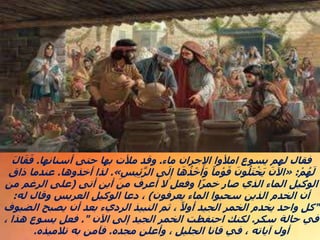 ‫ماء‬ ‫االجران‬ ‫امألوا‬ ‫يسوع‬ ‫لهم‬ ‫فقال‬
.
‫أسنانها‬ ‫حتى‬ ‫بها‬ ‫مألت‬ ‫وقد‬
.
َ‫ل‬‫ا‬َ‫ق‬َ‫ف‬
‫م‬ ُ‫ه‬َ‫ل‬
:
«
ِ‫يس‬ِ‫ئ‬َّ‫ر‬‫ال‬ ‫ى‬َ‫ل‬ِ‫إ‬ ‫ا‬َ‫ه‬ ُ‫ذ‬‫خ‬َ‫أ‬َ‫و‬ ً‫ما‬‫و‬َ‫ق‬ َ‫ون‬ُ‫ل‬َ‫ت‬‫خ‬َ‫ي‬ َ‫اآلن‬
»
.
‫أ‬ ‫لذا‬
‫خذوها‬
.
‫ذاق‬ ‫عندما‬
‫أتى‬ ‫أين‬ ‫من‬ ‫أعرف‬ ‫ال‬ ‫وفعل‬ ‫ا‬ً‫ر‬‫خم‬ ‫صار‬ ‫الذي‬ ‫الماء‬ ‫الوكيل‬
(
‫من‬ ‫الرغم‬ ‫على‬
‫يعرفون‬ ‫الماء‬ ‫سحبوا‬ ‫الذين‬ ‫الخدم‬ ‫أن‬
)
‫له‬ ‫وقال‬ ‫العريس‬ ‫الوكيل‬ ‫دعا‬ ،
:
"
‫الضيوف‬ ‫يصبح‬ ‫أن‬ ‫بعد‬ ‫الرديء‬ ‫النبيذ‬ ‫ثم‬ ، ً‫أوال‬ ‫الجيد‬ ‫الخمر‬ ‫يخدم‬ ‫واحد‬ ‫كل‬
‫سكر‬ ‫حالة‬ ‫في‬
.
‫اآلن‬ ‫إلى‬ ‫الجيد‬ ‫الخمر‬ ‫احتفظت‬ ‫لكنك‬
."
، ‫هذا‬ ‫يسوع‬ ‫فعل‬
‫مجده‬ ‫وأعلن‬ ، ‫الجليل‬ ‫قانا‬ ‫في‬ ، ‫آياته‬ ‫أول‬
.
‫تالميذه‬ ‫به‬ ‫فآمن‬
.
 