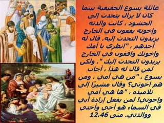 ‫بينم‬ ‫الحقيقية‬ ‫يسوع‬ ‫عائلة‬
‫ا‬
‫إلى‬ ‫يتحدث‬ ‫يزال‬ ‫ال‬ ‫كان‬
‫والدته‬ ‫كانت‬ ، ‫الحشود‬
‫الخارج‬ ‫في‬ ‫يقفون‬ ‫وإخوته‬
‫إليه‬ ‫التحدث‬ ‫يريدون‬
.
‫له‬ ‫قال‬
، ‫أحدهم‬
"
‫أمك‬ ‫يا‬ ‫انظري‬
‫الخارج‬ ‫في‬ ‫واقفون‬ ‫وإخوتك‬
‫إليك‬ ‫التحدث‬ ‫يريدون‬
."
‫ولكن‬
‫أجاب‬ ، ‫هذا‬ ‫له‬ ‫قال‬ ‫لمن‬
، ‫يسوع‬
"
‫ومن‬ ، ‫أمي‬ ‫هي‬ ‫من‬
‫إلى‬ ‫ا‬ً‫ر‬‫مشي‬ ‫وقال‬ ‫اخوتي؟‬ ‫هم‬
، ‫تالميذه‬
"
‫أمي‬ ‫هي‬ ‫ها‬
‫وإخوتي‬
!
‫أبي‬ ‫إرادة‬ ‫يفعل‬ ‫لمن‬
‫وأختي‬ ‫أخي‬ ‫هو‬ ‫السماء‬ ‫في‬
‫ووالدتي‬
.
‫متى‬
12،46
 