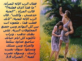 ‫للمرأة‬ ‫اإلله‬ ‫الرب‬ ‫فقال‬
:
"
‫فعلته؟‬ ‫الذي‬ ‫هذا‬ ‫ما‬
"
، ‫المرأة‬ ‫قالت‬
"
‫الحية‬
‫وأكلت‬ ، ‫خدعتني‬
."
‫قال‬
‫للحية‬ ‫اإلله‬ ‫الرب‬
" :
‫ألنك‬
‫انت‬ ‫ملعون‬ ، ‫هذا‬ ‫فعلت‬
‫جميع‬ ‫وبين‬ ‫البهائم‬ ‫كل‬ ‫بين‬
‫البرية‬ ‫المخلوقات‬
.
‫على‬
‫وتراب‬ ، ‫تذهب‬ ‫بطنك‬
‫حياتك‬ ‫ايام‬ ‫كل‬ ‫تاكلون‬
‫بينكما‬ ‫عداوة‬ ‫سأضع‬
‫نسلك‬ ‫وبين‬ ‫والمرأة‬
‫ونسلها‬
.
‫يضرب‬ ‫سوف‬
‫تضرب‬ ‫وسوف‬ ، ‫رأسك‬
‫كعبه‬
."
‫الجنرال‬
3،9
 