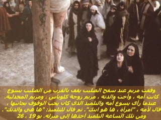 ‫يسوع‬ ‫الصليب‬ ‫من‬ ‫بالقرب‬ ‫يقف‬ ‫الصليب‬ ‫سفح‬ ‫عند‬ ‫مريم‬ ‫وقفت‬
‫المجدلية‬ ‫ومريم‬ ، ‫كلوباس‬ ‫زوجة‬ ‫مريم‬ ، ‫والدته‬ ‫وأخت‬ ، ‫أمه‬ ‫كانت‬
.
، ‫بجانبها‬ ‫الوقوف‬ ‫يحب‬ ‫كان‬ ‫الذي‬ ‫والتلميذ‬ ‫أمه‬ ‫يسوع‬ ‫رأى‬ ‫عندما‬
، ‫ألمه‬ ‫قال‬
"
‫ابنك‬ ‫هو‬ ‫ها‬ ، ‫امرأة‬
."
‫للتلميذ‬ ‫قال‬ ‫ثم‬
" :
‫والدتك‬ ‫هي‬ ‫ها‬
."
‫منزله‬ ‫إلى‬ ‫أخذها‬ ‫التلميذ‬ ‫الساعة‬ ‫تلك‬ ‫ومن‬
.
‫يو‬
19
،
26
 