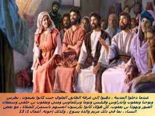 ‫بطرس‬ ، ‫يقيمون‬ ‫كانوا‬ ‫حيث‬ ‫العلوي‬ ‫الطابق‬ ‫غرفة‬ ‫إلى‬ ‫ذهبوا‬ ، ‫المدينة‬ ‫دخلوا‬ ‫عندما‬
‫وسمعان‬ ‫حلفى‬ ‫بن‬ ‫ويعقوب‬ ‫ومتى‬ ‫وبرثلماوس‬ ‫وتوما‬ ‫وفيلبس‬ ‫وأندراوس‬ ‫ويعقوب‬ ‫ويوحنا‬
‫يعقوب‬ ‫بن‬ ‫ويهوذا‬ ‫الغيور‬
.
‫بعض‬ ‫مع‬ ، ‫للصالة‬ ‫باستمرار‬ ‫أنفسهم‬ ‫يكرسون‬ ‫كانوا‬ ‫هؤالء‬ ‫كل‬
‫إخوته‬ ‫وكذلك‬ ، ‫يسوع‬ ‫والدة‬ ‫مريم‬ ‫ذلك‬ ‫في‬ ‫بما‬ ، ‫النساء‬
.
‫أعمال‬
1
:
13
 