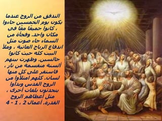 ‫عندما‬ ‫الروح‬ ‫من‬ ‫التدفق‬
‫جاءوا‬ ‫الخمسين‬ ‫يوم‬ ‫يكون‬
‫في‬ ‫ا‬ً‫مع‬ ‫ا‬ً‫جميع‬ ‫كانوا‬ ،
‫واحد‬ ‫مكان‬
.
‫من‬ ‫وفجأة‬
‫مثل‬ ‫صوت‬ ‫جاء‬ ‫السماء‬
‫ومأل‬ ، ‫العاتية‬ ‫الرياح‬ ‫اندفاع‬
‫كانوا‬ ‫حيث‬ ‫كله‬ ‫البيت‬
‫جالسين‬
.
‫بينهم‬ ‫وظهرت‬
، ‫نار‬ ‫من‬ ‫منقسمة‬ ‫ألسنة‬
‫منها‬ ‫كل‬ ‫على‬ ‫فاستقر‬
‫لسان‬
.
‫من‬ ‫امتألوا‬ ‫كلهم‬
‫وبدأوا‬ ‫القدس‬ ‫الروح‬
، ‫أخرى‬ ‫بلغات‬ ‫يتحدثون‬
‫الروح‬ ‫أعطاهم‬ ‫مثل‬
‫القدرة‬
.
‫أعمال‬
2
،
1
-
4
 