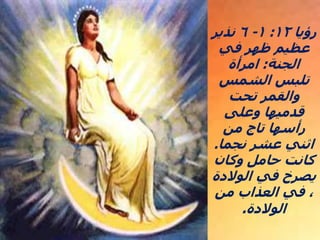 ‫رؤيا‬
١٢
:
١
-
٦
‫نذير‬
‫في‬ ‫ظهر‬ ‫عظيم‬
‫الجنة‬
:
‫امرأة‬
‫الشمس‬ ‫تلبس‬
‫تحت‬ ‫والقمر‬
‫وعلى‬ ‫قدميها‬
‫من‬ ‫تاج‬ ‫رأسها‬
‫نجما‬ ‫عشر‬ ‫اثني‬
.
‫وكان‬ ‫حامل‬ ‫كانت‬
‫الوالدة‬ ‫في‬ ‫يصرخ‬
‫من‬ ‫العذاب‬ ‫في‬ ،
‫الوالدة‬
.
 