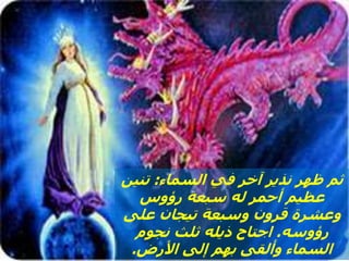 ‫السماء‬ ‫في‬ ‫آخر‬ ‫نذير‬ ‫ظهر‬ ‫ثم‬
:
‫تنين‬
‫رؤوس‬ ‫سبعة‬ ‫له‬ ‫أحمر‬ ‫عظيم‬
‫على‬ ‫تيجان‬ ‫وسبعة‬ ‫قرون‬ ‫وعشرة‬
‫رؤوسه‬
.
‫نجوم‬ ‫ثلث‬ ‫ذيله‬ ‫اجتاح‬
‫األرض‬ ‫إلى‬ ‫بهم‬ ‫وألقى‬ ‫السماء‬
.
 