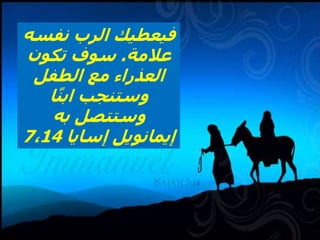 Is 7,14 Therefore the Lord himself will give you a sign. Look, the young woman
is with child and shall bear a son, and shall name him Immanuel. 15 He shall
eat curds and honey by the time he knows how to refuse the evil and choose
the good
‫نفسه‬ ‫الرب‬ ‫فيعطيك‬
‫عالمة‬
.
‫تكون‬ ‫سوف‬
‫الطفل‬ ‫مع‬ ‫العذراء‬
‫ا‬ً‫ن‬‫اب‬ ‫وستنجب‬
‫به‬ ‫وستتصل‬
‫إسايا‬ ‫إيمانويل‬
7،14
 