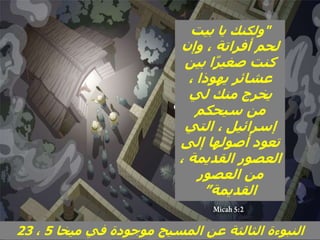 ‫ميخا‬ ‫في‬ ‫موجودة‬ ‫المسيح‬ ‫عن‬ ‫الثالثة‬ ‫النبوءة‬
5
،
23
"
‫يا‬ ‫ولكنك‬
‫بيت‬
‫وإن‬ ، ‫أفراتة‬ ‫لحم‬
‫بين‬ ‫ا‬ً‫ر‬‫صغي‬ ‫كنت‬
، ‫يهوذا‬ ‫عشائر‬
‫لي‬ ‫منك‬ ‫يخرج‬
‫سيحكم‬ ‫من‬
‫التي‬ ، ‫إسرائيل‬
‫إلى‬ ‫أصولها‬ ‫تعود‬
، ‫القديمة‬ ‫العصور‬
‫العصور‬ ‫من‬
‫القديمة‬
”
 