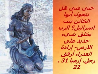 ‫هل‬ ‫متى‬ ‫حتى‬
‫أيها‬ ‫تتجول‬
‫بنت‬ ‫الخائن‬
‫الرب‬ ‫اسرائيل؟‬
‫شيء‬ ‫يخلق‬
‫على‬ ‫جديد‬
‫االرض‬
-
‫إرادة‬
‫أرفق‬ ‫العذراء‬
‫رجل‬
.
‫إرميا‬
31
،
22
 