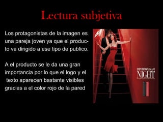 Lectura subjetiva
Los protagonistas de la imagen es
una pareja joven ya que el producto va dirigido a ese tipo de publico.
A el producto se le da una gran
importancia por lo que el logo y el
texto aparecen bastante visibles
gracias a el color rojo de la pared

 