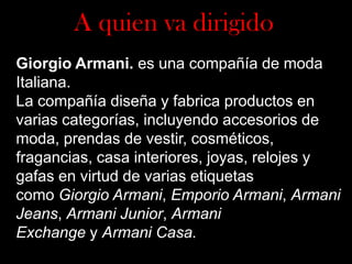 A quien va dirigido
Giorgio Armani. es una compañía de moda
Italiana.
La compañía diseña y fabrica productos en
varias categorías, incluyendo accesorios de
moda, prendas de vestir, cosméticos,
fragancias, casa interiores, joyas, relojes y
gafas en virtud de varias etiquetas
como Giorgio Armani, Emporio Armani, Armani
Jeans, Armani Junior, Armani
Exchange y Armani Casa.

 