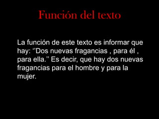 Función del texto
La función de este texto es informar que
hay: ‘’Dos nuevas fragancias , para él ,
para ella.’’ Es decir, que hay dos nuevas
fragancias para el hombre y para la
mujer.

 