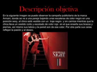 Descripción objetiva
En la siguiente imagen se puede observar la campaña publicitaria de la marca
Armani, donde se ve a una pareja bajando unas escaleras de color negro en una
posición sexy, el chico está vestido con un traje negro y sin camisa mientras que la
chica lleva un vestido corto y escotado de color rojo en el que enseña sus brazos y
piernas, así mismo sus labios y la pared son de ese color. Por otra parte sus caras
reflejan la pasión y el deseo.

 