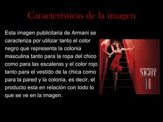 Características de la imagen
Esta imagen publicitaria de Armani se
caracteriza por utilizar tanto el color
negro que representa la colonia
masculina tanto para la ropa del chico
como para las escaleras y el color rojo
tanto para el vestido de la chica como
para la pared y la colonia, es decir, el
producto esta en relación con todo lo
que se ve en la imagen.

 