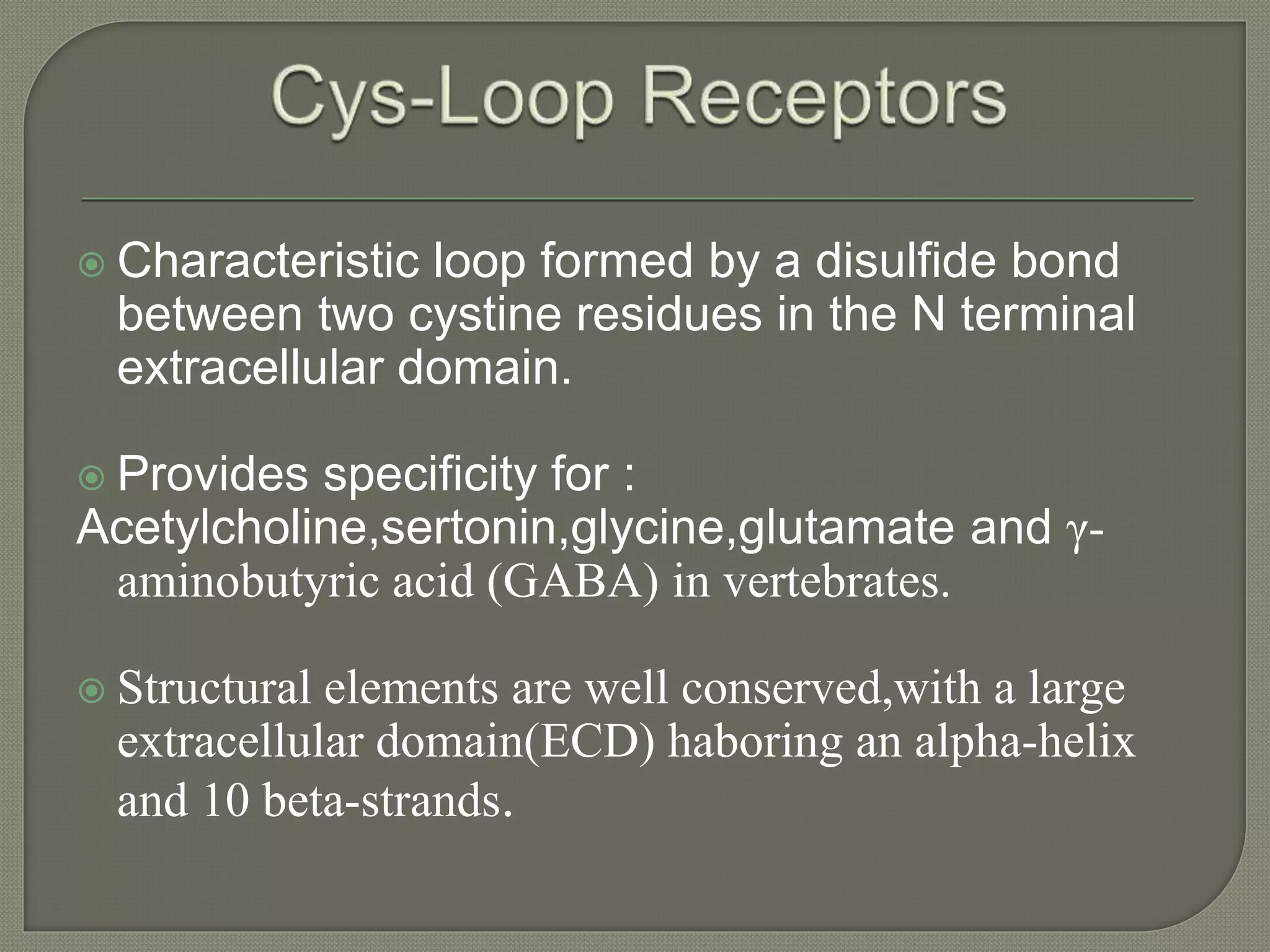  Characteristic loop formed by a disulfide bond
between two cystine residues in the N terminal
extracellular domain.
 Provides specificity for :
Acetylcholine,sertonin,glycine,glutamate and γ-
aminobutyric acid (GABA) in vertebrates.
 Structural elements are well conserved,with a large
extracellular domain(ECD) haboring an alpha-helix
and 10 beta-strands.
 