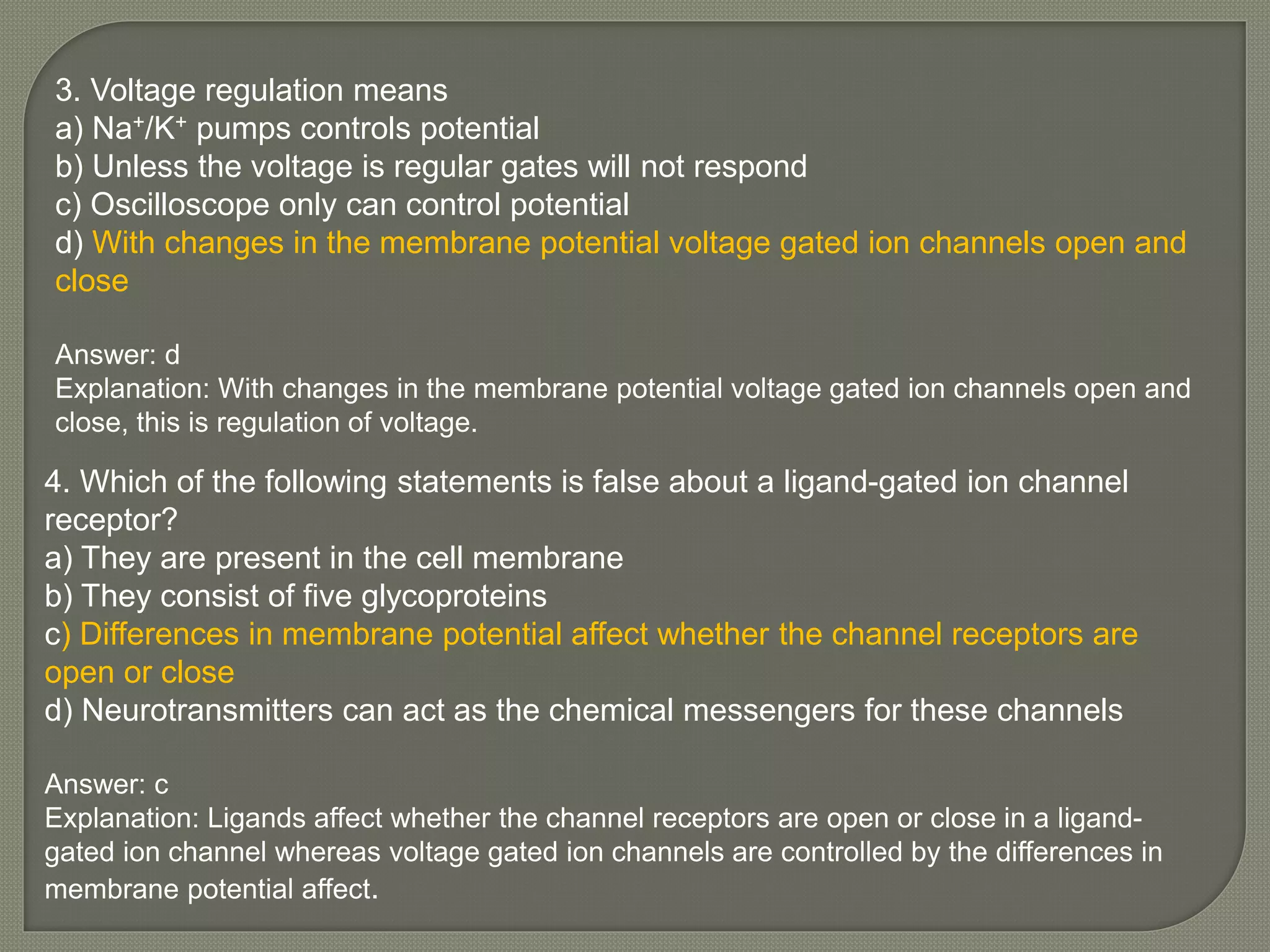3. Voltage regulation means
a) Na+/K+ pumps controls potential
b) Unless the voltage is regular gates will not respond
c) Oscilloscope only can control potential
d) With changes in the membrane potential voltage gated ion channels open and
close
Answer: d
Explanation: With changes in the membrane potential voltage gated ion channels open and
close, this is regulation of voltage.
4. Which of the following statements is false about a ligand-gated ion channel
receptor?
a) They are present in the cell membrane
b) They consist of five glycoproteins
c) Differences in membrane potential affect whether the channel receptors are
open or close
d) Neurotransmitters can act as the chemical messengers for these channels
Answer: c
Explanation: Ligands affect whether the channel receptors are open or close in a ligand-
gated ion channel whereas voltage gated ion channels are controlled by the differences in
membrane potential affect.
 