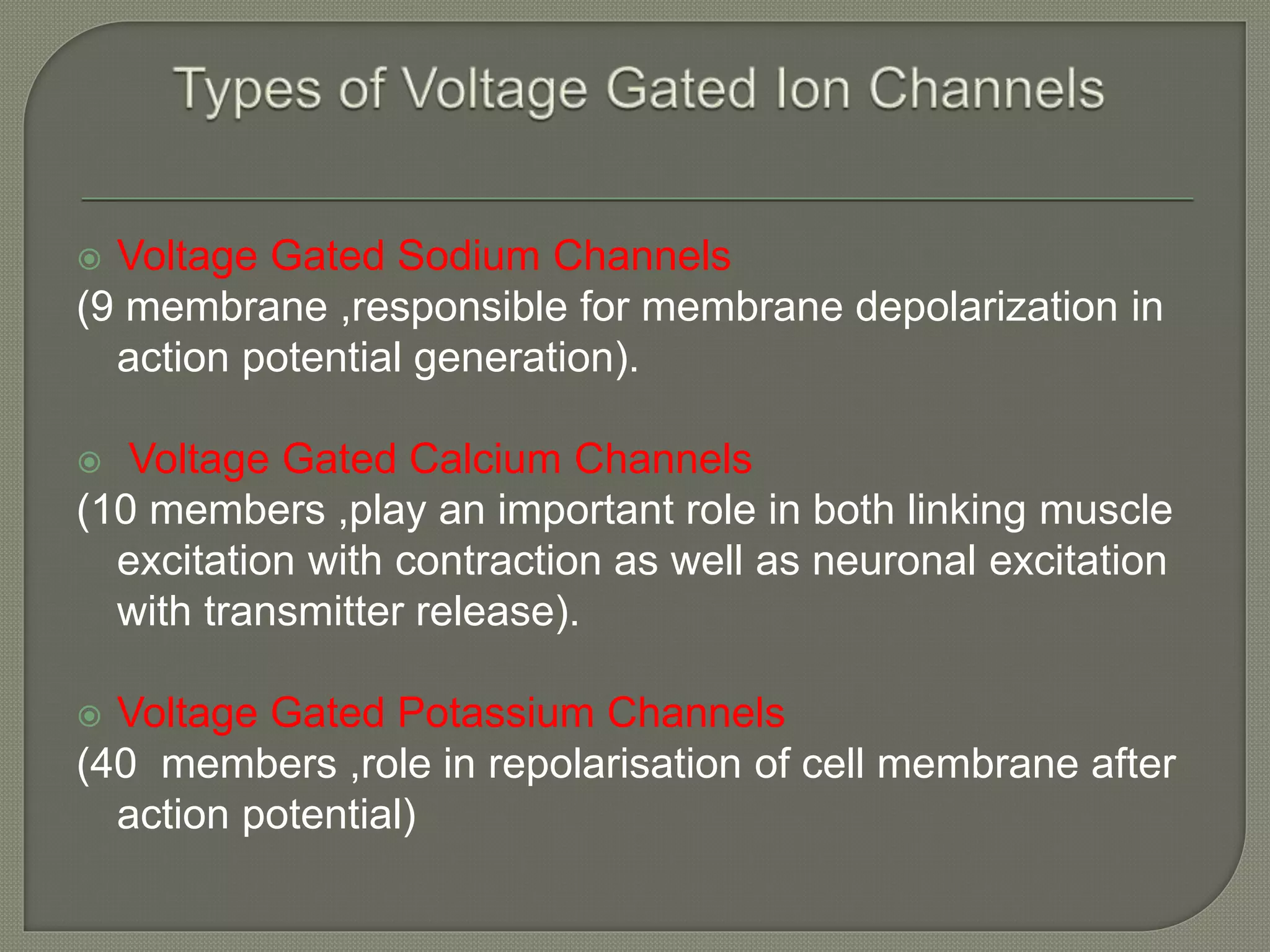  Voltage Gated Sodium Channels
(9 membrane ,responsible for membrane depolarization in
action potential generation).
 Voltage Gated Calcium Channels
(10 members ,play an important role in both linking muscle
excitation with contraction as well as neuronal excitation
with transmitter release).
 Voltage Gated Potassium Channels
(40 members ,role in repolarisation of cell membrane after
action potential)
 