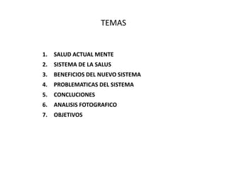 TEMAS
1. SALUD ACTUAL MENTE
2. SISTEMA DE LA SALUS
3. BENEFICIOS DEL NUEVO SISTEMA
4. PROBLEMATICAS DEL SISTEMA
5. CONCLUCIONES
6. ANALISIS FOTOGRAFICO
7. OBJETIVOS
 