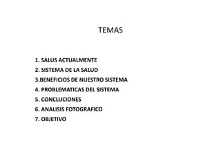 TEMAS
1. SALUS ACTUALMENTE
2. SISTEMA DE LA SALUD
3.BENEFICIOS DE NUESTRO SISTEMA
4. PROBLEMATICAS DEL SISTEMA
5. CONCLUCIONES
6. ANALISIS FOTOGRAFICO
7. OBJETIVO
 