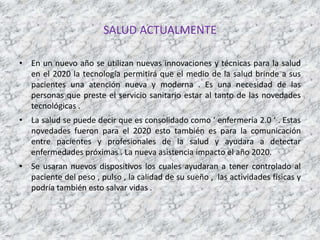 SALUD ACTUALMENTE
• En un nuevo año se utilizan nuevas innovaciones y técnicas para la salud
en el 2020 la tecnología permitirá que el medio de la salud brinde a sus
pacientes una atención nueva y moderna . Es una necesidad de las
personas que preste el servicio sanitario estar al tanto de las novedades
tecnológicas .
• La salud se puede decir que es consolidado como ‘ enfermería 2.0 ‘ . Estas
novedades fueron para el 2020 esto también es para la comunicación
entre pacientes y profesionales de la salud y ayudara a detectar
enfermedades próximas . La nueva asistencia impacto el año 2020.
• Se usaran nuevos dispositivos los cuales ayudaran a tener controlado al
paciente del peso , pulso , la calidad de su sueño , las actividades físicas y
podría también esto salvar vidas .
 