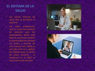 EL SISTEMA DE LA
SALUD
• Las nuevas técnicas de
salud que se brindaran al
paciente .
• Las video conferencias
será la nueva herramienta
de atención para los
profesionales desde este
lado los pacientes tendrán
la oportunidad de resolver
sus dudas y resolver de
una manera mas rápida la
consulta esto va a agilizar
los trabajos para el centro
de salud sanitario , la
tendencia en el 2020 es
este sistema de atención .
 