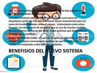 BENEFISIOS DEL NUEVO SISTEMA
Una nueva actualización del tema actual para esto hay páginas web
para la información inmediata .
Los como simientes de este sistema han creado curas para las
situaciones sanitarias hay recientemente varias innovaciones para las
curas de la enfermedades como el cáncer , estimulación entre otros
llevaron una doble dosis de medicina esta es una de muchas medidas
de precauciones sanitarias del 2020 , hubo analistas que desarrollaron
los médicos y científicos .
Clínica CLEVENLAD CLINIC el cual fue dirigido por MICHAEL el ROIZEND,
existen 10 mejores innovaciones medicas las que mejoran el 2020 con
rumbo a la revolución y alto valor por pacientes .
 