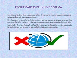 PROBLEMATICAS DEL NUEVO SISTEMA
• Este sistema también tiene problemas a la hora de manejar el internet hay personas que no
se acostumbran a la tecnología moderna .
• Hay situaciones en la que los pacientes no tienes los recursos necesarios para tomar sus sitas
por video chat y le resulta muy indígnate por que no pueden aclarar su situación en la salud .
• Los métodos de la tecnología y la artificialidad afectan por ambas partes al sistema de salud y
los pacientes por que no todo en la tecnología esta totalmente resuelto .
 