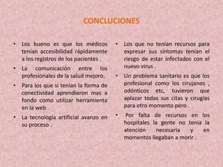 CONCLUCIONES
• Los bueno es que los médicos
tenían accesibilidad rápidamente
a los registros de los pacientes .
• La comunicación entre los
profesionales de la salud mejoro.
• Para los que si tenían la forma de
conectividad aprendieron mas a
fondo como utilizar herramienta
en la web .
• La tecnología artificial avanzo en
su proceso .
• Los que no tenían recursos para
expresar sus síntomas tenían el
riesgo de estar infectados con el
nuevo virus .
• Un problema sanitario es que los
profesional como los cirujanos ,
odónticos etc, tuvieron que
aplazar todas sus citas y cirugías
para otro momento pero .
• Por falta de recursos en los
hospitales la gente no tenia la
atención necesaria y en
momentos llegaban a morir .
 