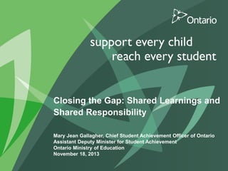Closing the Gap: Shared Learnings and
Shared Responsibility
Mary Jean Gallagher, Chief Student Achievement Officer of Ontario
Assistant Deputy Minister for Student Achievement
Ontario Ministry of Education
November 18, 2013

 