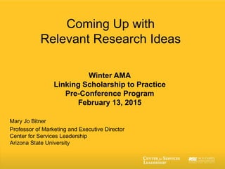 Coming Up with
Relevant Research Ideas
Winter AMA
Linking Scholarship to Practice
Pre-Conference Program
February 13, 2015
Mary Jo Bitner
Professor of Marketing and Executive Director
Center for Services Leadership
Arizona State University
 