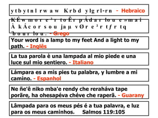 Lâmpada para os meus pés é a tua palavra, e luz para os meus caminhos.  Salmos 119:105 ytbytnl rwaw Krbd ylgrl-rn   -  Hebraico KÉwmor e²r toÊr pÁdar lou e»mai À kÁcor sou jaµ vØr e²r tƒr tq´bour lou.   - Grego Your word is a lamp to my feet And a light to my path.  - Inglês La tua parola è una lampada al mio piede e una luce sul mio sentiero.  - Italiano Lámpara es a mis pies tu palabra, y lumbre a mi camino.  - Espanhol Ne ñe'ê niko mba'e rendy che reraháva tape porãre, ha ohesapéva chéve che raperã.  - Guarany 