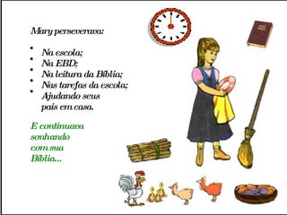 Mary perseverava: Na escola;  Na EBD;  Na leitura da Bíblia;  Nas tarefas da escola;  Ajudando seus  pais em casa. E continuava  sonhando  com sua Bíblia... 