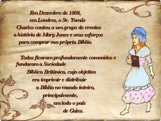 Em Dezembro de 1802,  em Londres, o Sr. Tomás  Charles contou a um grupo de crentes  a história de Mary Jones e seus esforços  para comprar sua própria Bíblia.   Todos ficaram profundamente comovidos e fundaram a Sociedade  Bíblica Britânica, cujo objetivo  era imprimir e distribuir  a Bíblia no mundo inteiro,  principalmente,  em todo o país  de Gales. 