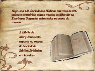 Hoje, são 145 Sociedades Bíblicas em mais de 200 países e territórios, com a missão de difundir as Escrituras Sagradas entre todos os povos do mundo A Bíblia de  Mary Jones está  exposta no museu  da Sociedade  Bíblica Britânica  em Londres. 
