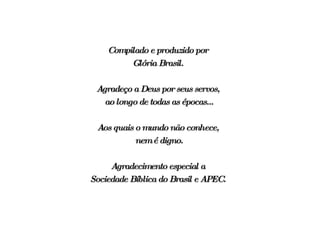 Compilado e produzido por  Glória Brasil.  Agradeço a Deus por seus servos,  ao longo de todas as épocas... Aos quais o mundo não conhece,  nem é digno. Agradecimento especial a  Sociedade Bíblica do Brasil e APEC.  