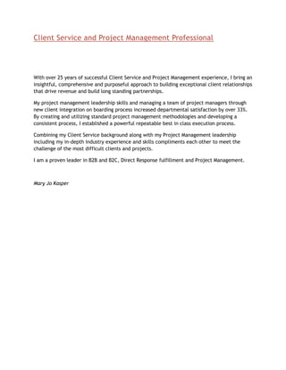 Client Service and Project Management Professional




With over 25 years of successful Client Service and Project Management experience, I bring an
insightful, comprehensive and purposeful approach to building exceptional client relationships
that drive revenue and build long standing partnerships.

My project management leadership skills and managing a team of project managers through
new client integration on boarding process increased departmental satisfaction by over 33%.
By creating and utilizing standard project management methodologies and developing a
consistent process, I established a powerful repeatable best in class execution process.

Combining my Client Service background along with my Project Management leadership
including my in-depth industry experience and skills compliments each other to meet the
challenge of the most difficult clients and projects.

I am a proven leader in B2B and B2C, Direct Response fulfillment and Project Management.



Mary Jo Kasper
 