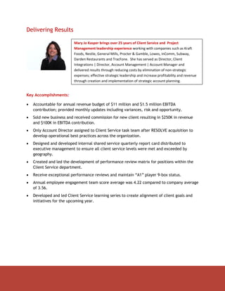 Delivering Results

                          Mary Jo Kasper brings over 25 years of Client Service and Project
                          Management leadership experience working with companies such as Kraft
                          Foods, Nestle, General Mills, Procter & Gamble, Lowes, inComm, Subway,
                          Darden Restaurants and TracFone. She has served as Director, Client
                          Integrations | Director, Account Management | Account Manager and
                          delivered results through reducing costs by elimination of non-strategic
                          expenses; effective strategic leadership and increase profitability and revenue
                          through creation and implementation of strategic account planning.


Key Accomplishments:

   Accountable for annual revenue budget of $11 million and $1.5 million EBITDA
    contribution; provided monthly updates including variances, risk and opportunity.
   Sold new business and received commission for new client resulting in $250K in revenue
    and $100K in EBITDA contribution.
   Only Account Director assigned to Client Service task team after RESOLVE acquisition to
    develop operational best practices across the organization.
   Designed and developed internal shared service quarterly report card distributed to
    executive management to ensure all client service levels were met and exceeded by
    geography.
   Created and led the development of performance review matrix for positions within the
    Client Service department.
   Receive exceptional performance reviews and maintain “A1” player 9-box status.
   Annual employee engagement team score average was 4.22 compared to company average
    of 3.56.
   Developed and led Client Service learning series to create alignment of client goals and
    initiatives for the upcoming year.
 