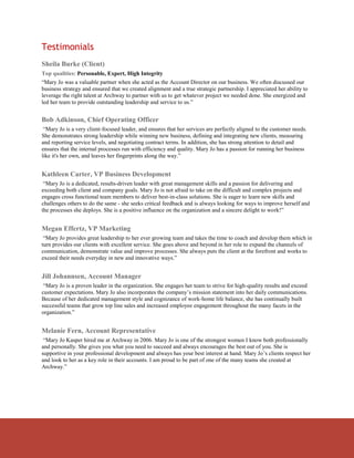 Testimonials
Sheila Burke (Client)
Top qualities: Personable, Expert, High Integrity
“Mary Jo was a valuable partner when she acted as the Account Director on our business. We often discussed our
business strategy and ensured that we created alignment and a true strategic partnership. I appreciated her ability to
leverage the right talent at Archway to partner with us to get whatever project we needed done. She energized and
led her team to provide outstanding leadership and service to us.”


Bob Adkinson, Chief Operating Officer
 “Mary Jo is a very client-focused leader, and ensures that her services are perfectly aligned to the customer needs.
She demonstrates strong leadership while winning new business, defining and integrating new clients, measuring
and reporting service levels, and negotiating contract terms. In addition, she has strong attention to detail and
ensures that the internal processes run with efficiency and quality. Mary Jo has a passion for running her business
like it's her own, and leaves her fingerprints along the way.”


Kathleen Carter, VP Business Development
 “Mary Jo is a dedicated, results-driven leader with great management skills and a passion for delivering and
exceeding both client and company goals. Mary Jo is not afraid to take on the difficult and complex projects and
engages cross functional team members to deliver best-in-class solutions. She is eager to learn new skills and
challenges others to do the same - she seeks critical feedback and is always looking for ways to improve herself and
the processes she deploys. She is a positive influence on the organization and a sincere delight to work!”


Megan Effertz, VP Marketing
 “Mary Jo provides great leadership to her ever growing team and takes the time to coach and develop them which in
turn provides our clients with excellent service. She goes above and beyond in her role to expand the channels of
communication, demonstrate value and improve processes. She always puts the client at the forefront and works to
exceed their needs everyday in new and innovative ways.”


Jill Johannsen, Account Manager
 “Mary Jo is a proven leader in the organization. She engages her team to strive for high-quality results and exceed
customer expectations. Mary Jo also incorporates the company’s mission statement into her daily communications.
Because of her dedicated management style and cognizance of work-home life balance, she has continually built
successful teams that grow top line sales and increased employee engagement throughout the many facets in the
organization.”


Melanie Fern, Account Representative
 “Mary Jo Kasper hired me at Archway in 2006. Mary Jo is one of the strongest women I know both professionally
and personally. She gives you what you need to succeed and always encourages the best out of you. She is
supportive in your professional development and always has your best interest at hand. Mary Jo’s clients respect her
and look to her as a key role in their accounts. I am proud to be part of one of the many teams she created at
Archway.”
 