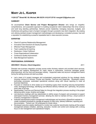 MARY JO L. KASPER
           nd
11230 22        Street NE l St. Michael, MN 55376 l 612.817.8716 l maryjok123@yahoo.com

SUMMARY

An accomplished Client Service and Project Management Director who brings an insightful,
comprehensive, and purposeful approach to building exceptional client relationships that drive revenue
and build long standing partnerships. Delivers proven leadership managing resources, budgets, and
timeframes and guiding a team of project managers through successful new client integration. By creating
and utilizing standard project management methodologies and developing a consistent process, has built
a reputation for establishing a powerful repeatable best in class execution process.

EXPERTISE

   Client & Customer Relationship Management
   Innovative Client Solutions & Industry Expertise
   Effective Project Management
   Team Leadership & Coaching
   Distribution / Order Fulfillment
   Cross-Organizational Collaboration
   Continuous Quality Improvement
   Data Management Systems

PROFESSIONAL EXPERIENCE

ARCHWAY / Director, Client Integration                                                             2011

Directed new business integration process across entire Archway network and provided client services,
operations and systems development for major clients in automotive, consumer packages goods,
pharmaceutical, and the food and beverage industry. Supported sales and account management teams
during the selling process and start-up phase.

   Led a team of 4 project managers and orchestrated customized solutions for key strategic clients
    including Johnson & Johnson, Procter and Gamble, TracFone and SuperValu. Developed custom
    technology processes, automated operational solutions along with robust reporting to meet all
    business objectives.
   Focused on initiatives to drive waste out of marketing supply chain including reducing transportation
    costs, leveraging technology, identifying cost-effective delivery methods and optimizing the process
    every step of the way
   Spearheaded TracFone and Decimet Sales Inc through the integration process resulting in the project
    delivering within scope, timeline and budget.
   Led discovery meetings with key stakeholders to define scope of program and processes to support
    web-based inventory management services allowing the client to maintain 24-hour, virtual control of
    inventory management in real-time
   Instituted standardized project management methodologies and launched a SharePoint website to
    create consistent processes to manage all aspects of order entry, delivery fulfillment, reporting and
    documentation. Trained over 100 employees for timely rollout.
   Developed executive weekly dashboard to monitor key customer benchmarks tracking all five project
    management phases (initiation, planning, execution, monitor and control and closing) with a strong
    focus on risk management and operational margins.
 