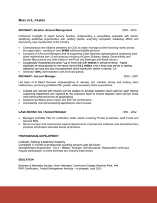 MARY JO L. KASPER


ARCHWAY / Director, Account Management                                                    2007 – 2010

Performed oversight of Client Service function, implementing a consultative approach with clients;
identifying additional opportunities with existing clients; analyzing competitor marketing efforts and
discovering new opportunities in the industry.

   Championed a new initiative presented by COO to project manage a client invoicing review across
    the organization, resulting in over $495K additional billable revenue.
   Led team of 3 Account Managers and 18 supporting Client Services representatives developing solid
    client relationships with 15 key accounts including inComm, Subway, Nestle, General Mills and
    Darden Restaurants and other clients in the Food and Beverage and Retail industry.
   Successfully maintained and grew P&L of more than $11 million in annual revenue. Added
    significant revenue growth for one retail client of $4.3 million over a three year period by adding
    additional services and also managing their client distribution center in Atlanta, GA.
   Achieved 100% client retention over an 8 year period.
ARCHWAY / Account Manager                                                                  2002 – 2007

Led team of 6 Client Services representatives to develop and maintain strong and trusting client
relationships, producing profitable P&L growth, while exceeding client expectations.

   Created and worked with Shared Service leaders to develop quarterly report card for each internal
    supporting department and reported to the executive team to ensure targeted client service levels
    were being achieved across all geographies.
   Sustained profitable gross margin and EBITDA contributions.
   Consistently received exceeding expectations client reviews.


GAGE MARKETING / Account Manager                                                          1990 – 2002

   Managed profitable P&L for multimillion dollar clients including Procter & Gamble, Kraft Foods and
    General Mills.
   Recommended and implemented several departmental improvement initiatives and established best
    practices which were executed across all divisions.


PROFESSIONAL DEVELOPMENT

Graduate, Archway Leadership Academy
Completed 10 months of professional coaching sessions with Jim Earley
Strengthfinders Assessment: Top 5 – Relater, Arranger, Self Assurance, Responsibility and Input
Regular participation in online seminars and industry trade shows


EDUCATION

Business & Marketing Studies, North Hennepin Community College, Brooklyn Park, MN
PMP Certification, Project Management Institute – in progress, April 2012
 