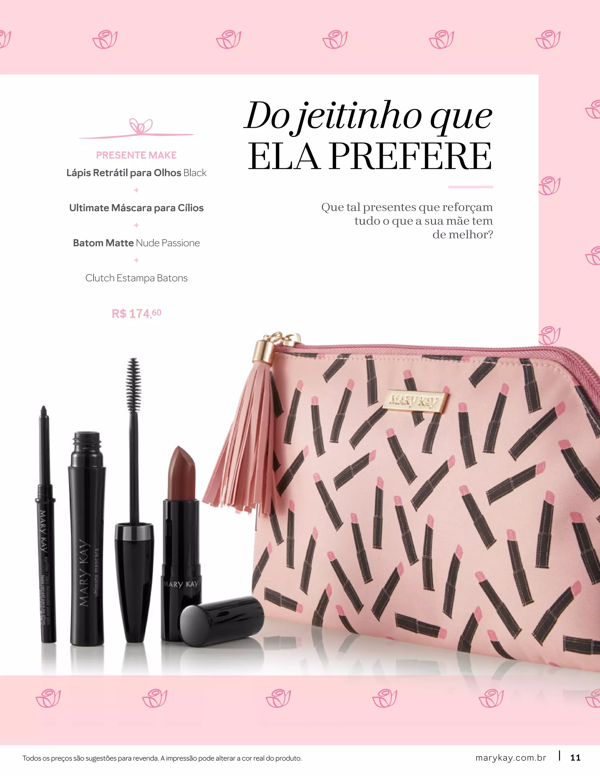 Do jeitinho que
ELA PREFERE
Que tal presentes que reforçam
tudo o que a sua mãe tem
de melhor?
Todos os preços são sugestões para revenda. A impressão pode alterar a cor real do produto.
PRESENTE MAKE
Lápis Retrátil para Olhos Black
+
Ultimate Máscara para Cílios
+
Batom Matte Nude Passione
+
Clutch Estampa Batons
R$ 174,60
marykay.com.brmarykay.com.br 1111
 