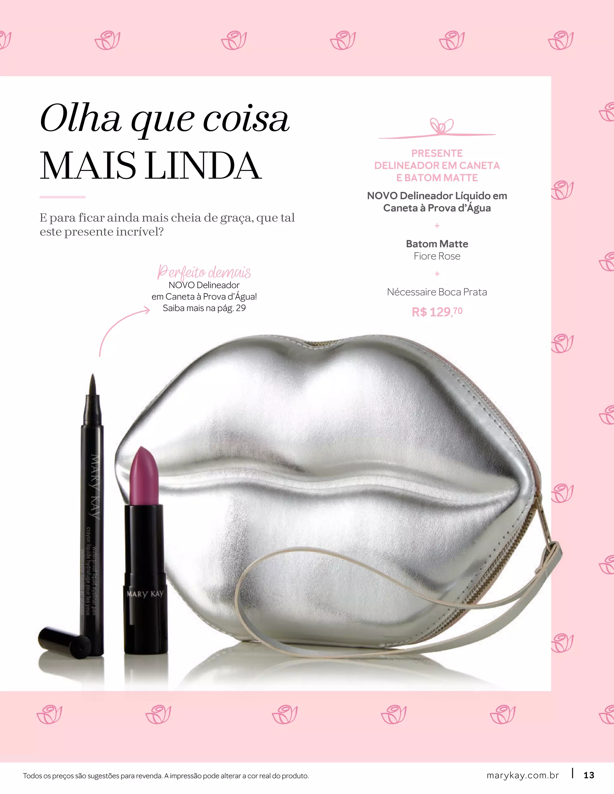 Olha que coisa
MAIS LINDA
E para ficar ainda mais cheia de graça, que tal
este presente incrível?
Todos os preços são sugestões para revenda. A impressão pode alterar a cor real do produto. marykay.com.brmarykay.com.br 1313
PRESENTE
DELINEADOR EM CANETA
E BATOM MATTE
NOVO Delineador Líquido em
Caneta à Prova d’Água
+
Batom Matte
Fiore Rose
+
Nécessaire Boca Prata
R$ 129,70
Perfeito demais
NOVO Delineador
em Caneta à Prova d’Água!
Saiba mais na pág. 29
 