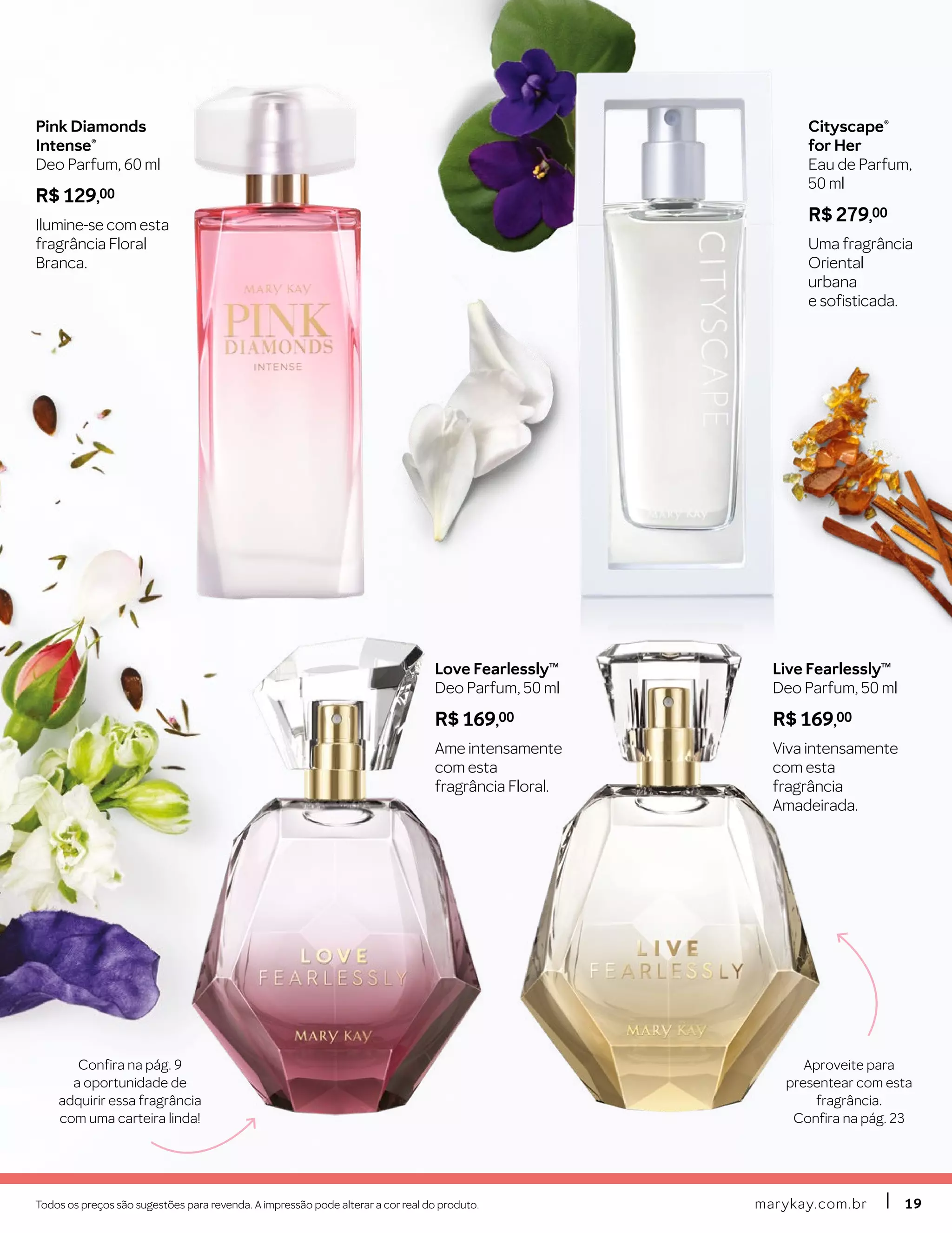 marykay.com.brmarykay.com.br 1919Todos os preços são sugestões para revenda. A impressão pode alterar a cor real do produto.
Cityscape®
for Her
Eau de Parfum,
50 ml
R$ 279,00
Uma fragrância
Oriental
urbana
e sofisticada.
Pink Diamonds
Intense®
Deo Parfum, 60 ml
R$ 129,00
Ilumine-se com esta
fragrância Floral
Branca.
Live FearlesslyTM
Deo Parfum, 50 ml
R$ 169,00
Viva intensamente
com esta
fragrância
Amadeirada.
Love FearlesslyTM
Deo Parfum, 50 ml
R$ 169,00
Ame intensamente
com esta
fragrância Floral.
Confira na pág. 9
a oportunidade de
adquirir essa fragrância
com uma carteira linda!
Aproveite para
presentear com esta
fragrância.
Confira na pág. 23
 