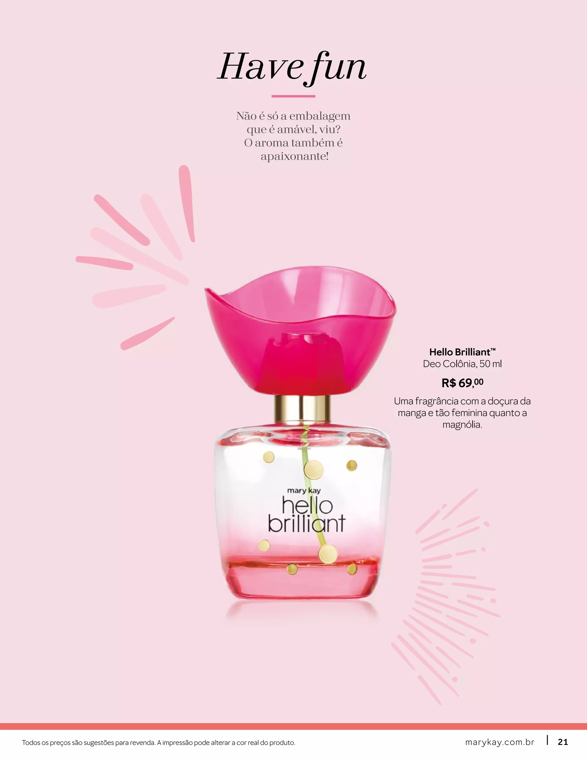 marykay.com.brmarykay.com.br 2121Todos os preços são sugestões para revenda. A impressão pode alterar a cor real do produto.
Have fun
Não é só a embalagem
que é amável, viu?
O aroma também é
apaixonante!
Hello Brilliant™
Deo Colônia, 50 ml
R$ 69,00
Uma fragrância com a doçura da
manga e tão feminina quanto a
magnólia.
 