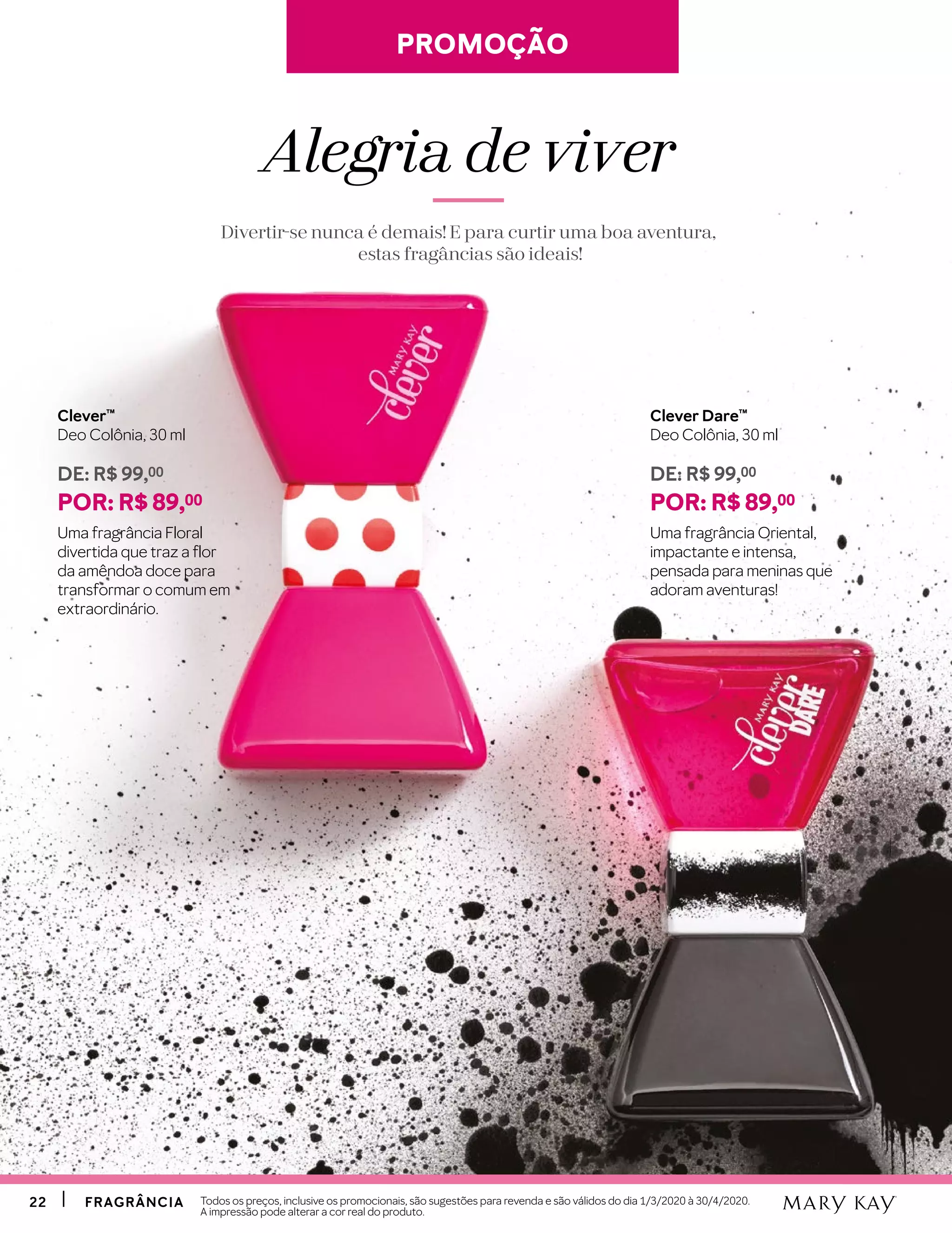 2222 FRAGRÂNCIAFRAGRÂNCIA Todos os preços, inclusive os promocionais, são sugestões para revenda e são válidos do dia 1/3/2020 à 30/4/2020.
A impressão pode alterar a cor real do produto.
Clever™
Deo Colônia, 30 ml
DE: R$ 99,00
POR: R$ 89,00
Uma fragrância Floral
divertida que traz a flor
da amêndoa doce para
transformar o comum em
extraordinário.
Clever Dare™
Deo Colônia, 30 ml
DE: R$ 99,00
POR: R$ 89,00
Uma fragrância Oriental,
impactante e intensa,
pensada para meninas que
adoram aventuras!
PROMOÇÃOPROMOÇÃO
Alegria de viver
Divertir-se nunca é demais! E para curtir uma boa aventura,
estas fragâncias são ideais!
 