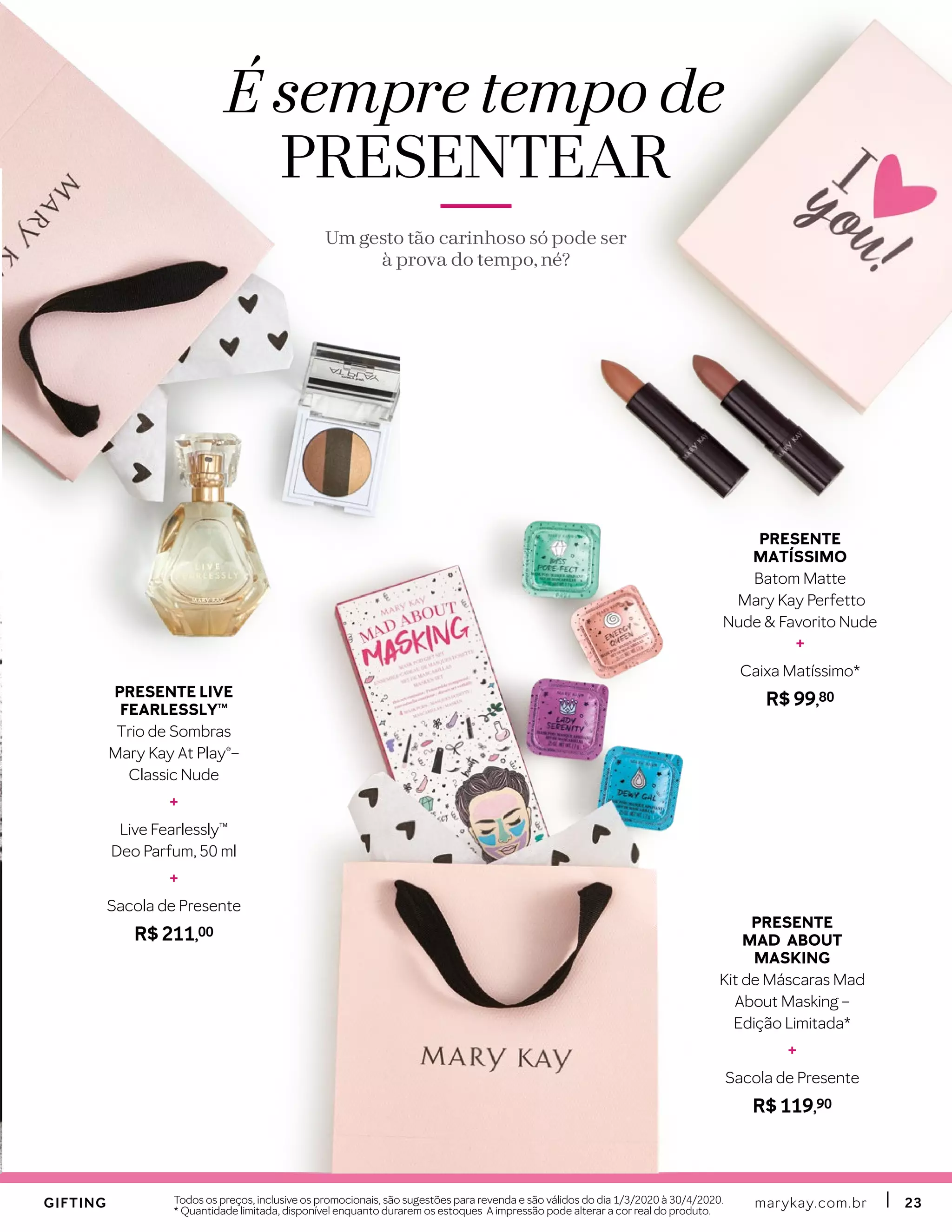 marykay.com.brmarykay.com.br 2323Todos os preços, inclusive os promocionais, são sugestões para revenda e são válidos do dia 1/3/2020 à 30/4/2020.
* Quantidade limitada, disponível enquanto durarem os estoques A impressão pode alterar a cor real do produto.
É sempre tempo de
PRESENTEAR
Um gesto tão carinhoso só pode ser
à prova do tempo, né?
GIFTINGGIFTING
PRESENTE
MAD ABOUT
MASKING
Kit de Máscaras Mad
About Masking –
Edição Limitada*
+
Sacola de Presente
R$ 119,90
PRESENTE
MATÍSSIMO
Batom Matte
Mary Kay Perfetto
Nude & Favorito Nude
+
Caixa Matíssimo*
R$ 99,80PRESENTE LIVE
FEARLESSLYTM
Trio de Sombras
Mary Kay At Play®–
Classic Nude
+
Live Fearlessly™
Deo Parfum, 50 ml
+
Sacola de Presente
R$ 211,00
 